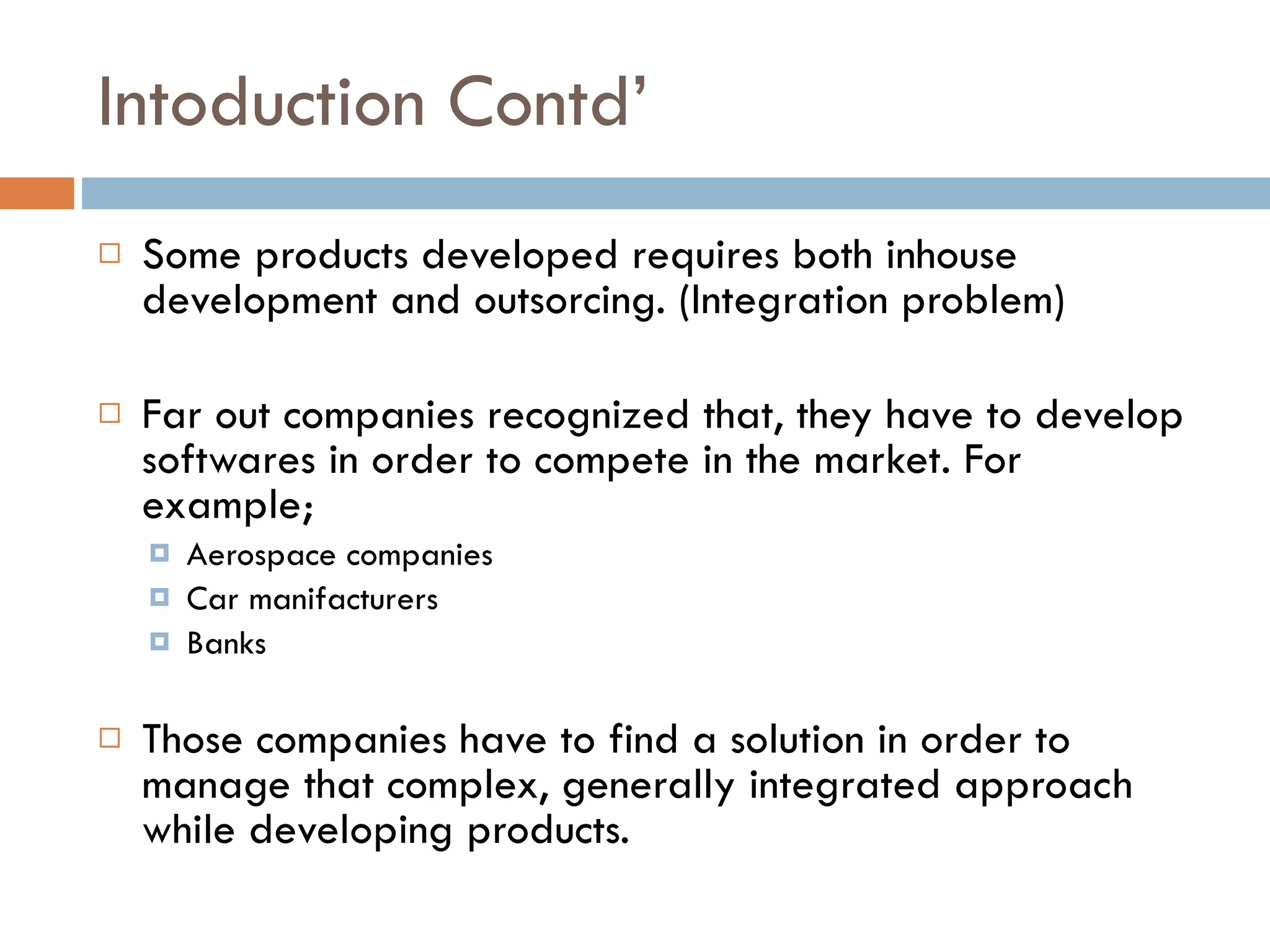 Intoduction Contd’ Some products developed requires both inhouse development and outsorcing. (Integration problem) Far out companies recognized that, they have to develop softwares in order to compete in the market. For example; Aerospace companies Car manifacturers Banks Those companies have to find a solution in order to manage that complex, generally integrated approach while developing products. 