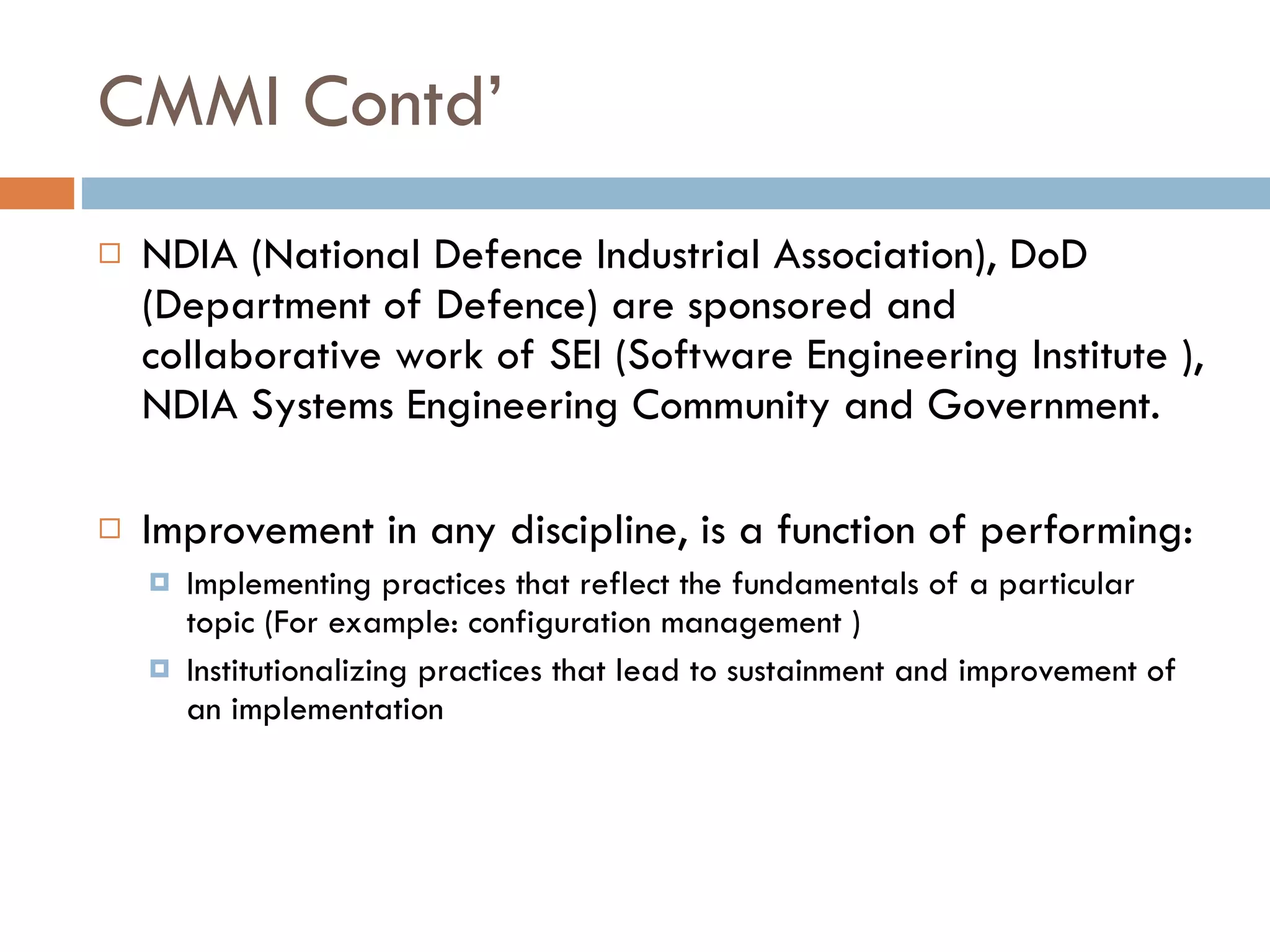 CMMI Contd’ NDIA (National Defence Industrial Association), DoD (Department of Defence) are sponsored and collaborative work of SEI (Software Engineering Institute ), NDIA Systems Engineering Community and Government. I mprovement in any discipline ,  is a function of   performing: Implementing practices   that reflect the   fundamentals of a particular topic ( For example:  configuration management   ) Institutionalizing practices   that lead to   sustainment and improvement of an   implementation 