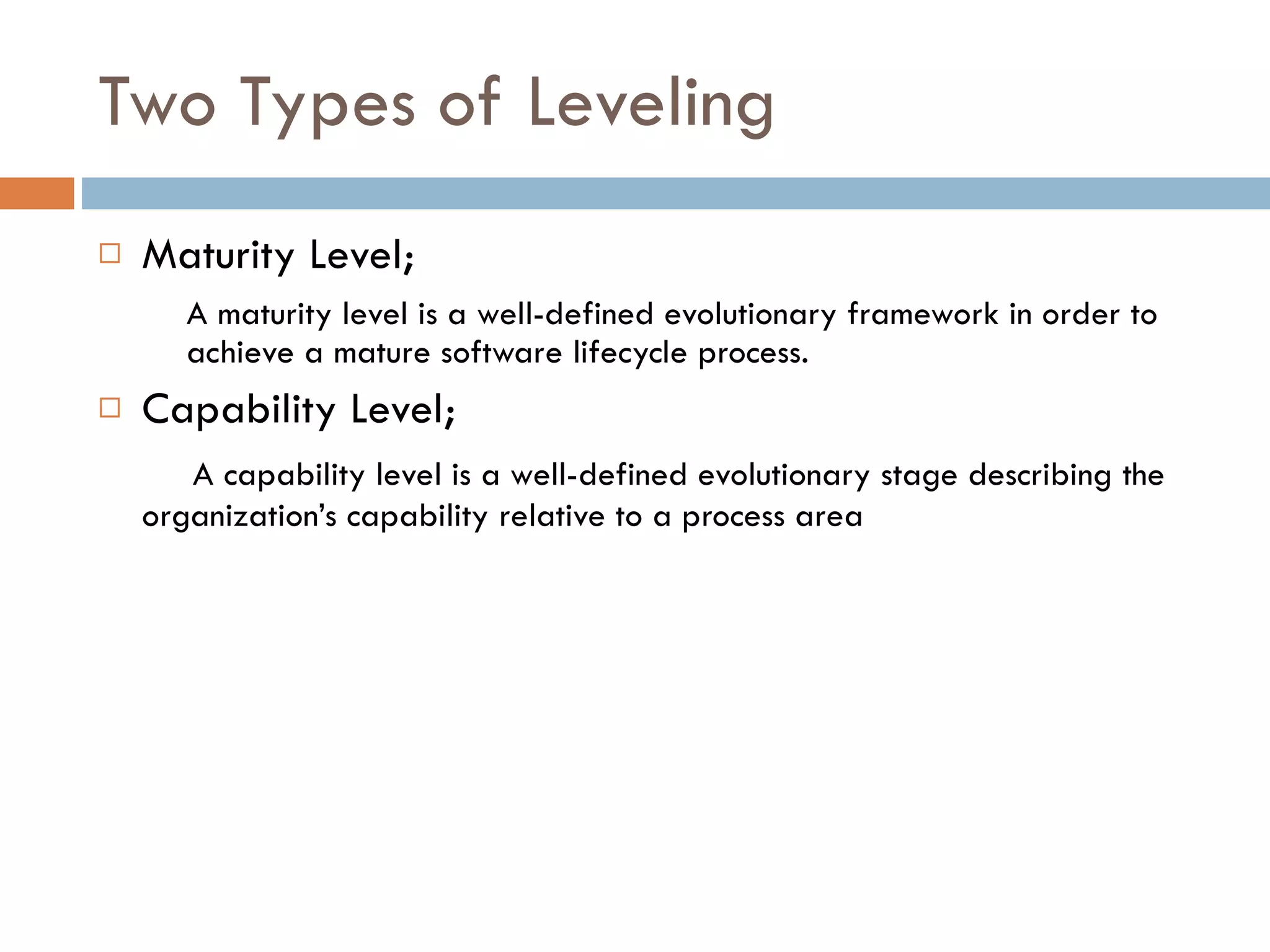 Two Types of Leveling Maturity Level; A maturity level is a well-defined evolutionary  framework   in order to achieve  a mature software  lifecycle  process . Capability Level;   A capability level is a well-defined evolutionary   stage describing the organization’s capability   relative to a process area 