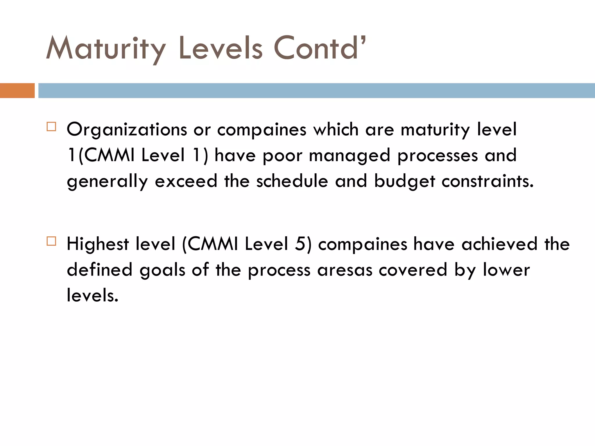 Maturity Levels Contd’ Organizations or compaines which are maturity level 1(CMMI Level 1) have poor managed processes and generally exceed the schedule and budget constraints. Highest level (CMMI Level 5) compaines have achieved the defined goals of the process aresas covered by lower levels. 