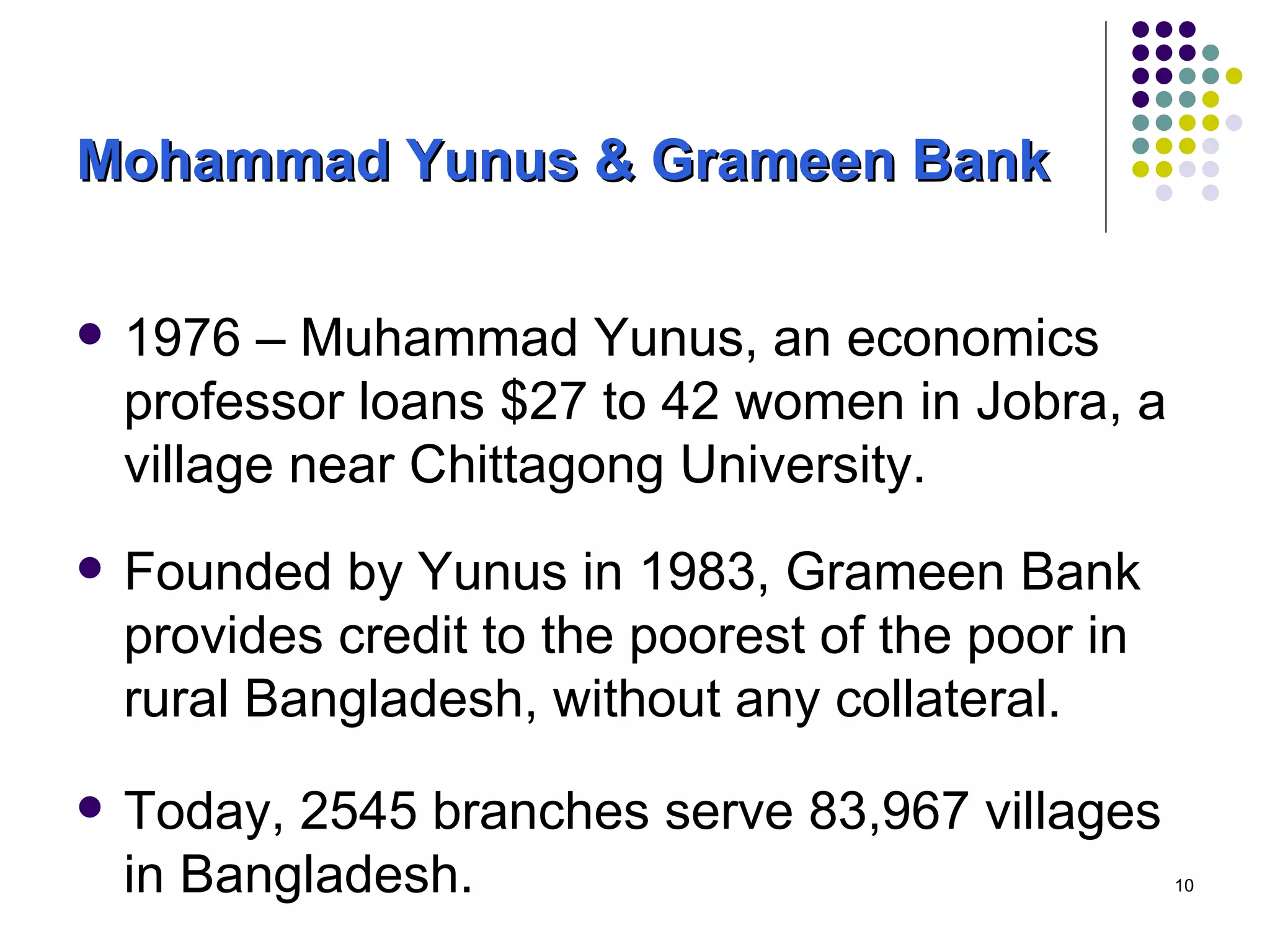 Mohammad Yunus & Grameen Bank 1976 – Muhammad Yunus, an economics professor loans $27 to 42 women in Jobra, a village near Chittagong University.  Founded by Yunus in 1983, Grameen Bank provides credit to the poorest of the poor in rural Bangladesh, without any collateral.  Today, 2545 branches serve 83,967 villages in Bangladesh. 