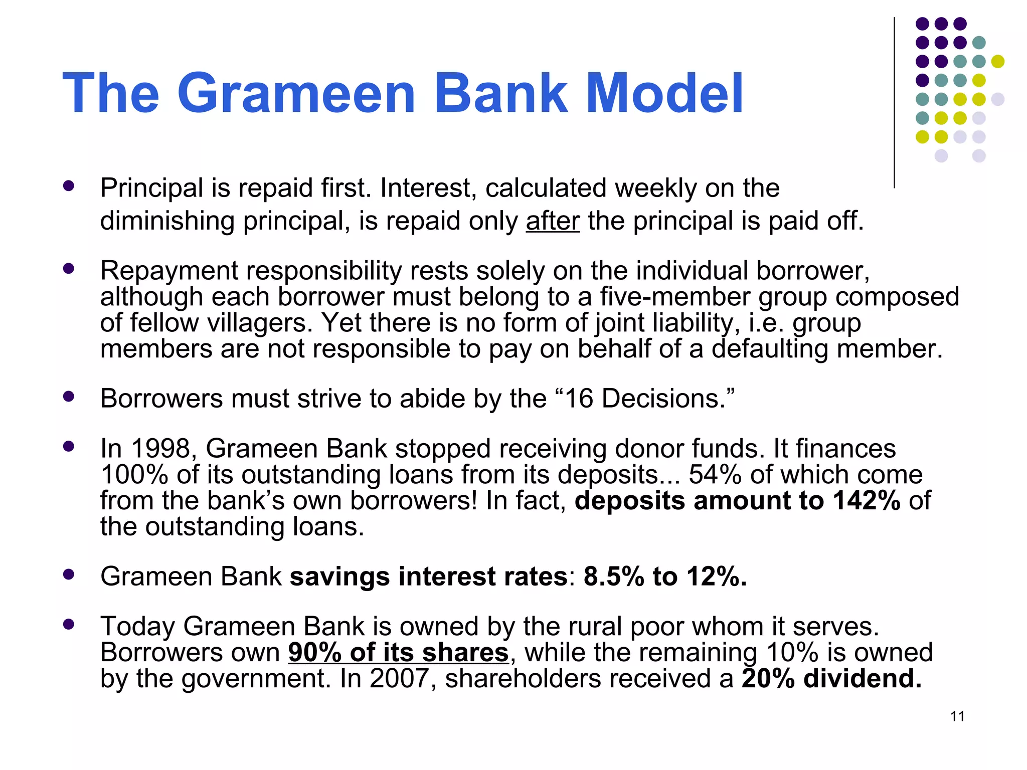 The Grameen Bank Model Principal is repaid first. Interest, calculated weekly on the  diminishing principal, is repaid only  after  the principal is paid off.  Repayment responsibility rests solely on the individual borrower, although each borrower must belong to a five-member group composed of fellow villagers. Yet there is no form of joint liability, i.e. group members are not responsible to pay on behalf of a defaulting member.  Borrowers must strive to abide by the “16 Decisions.” In 1998, Grameen Bank stopped receiving donor funds. It finances 100% of its outstanding loans from its deposits... 54% of which come from the bank’s own borrowers! In fact,  deposits amount to   142%  of the outstanding loans.  Grameen Bank  savings interest rates :  8.5% to 12%.   Today Grameen Bank is owned by the rural poor whom it serves. Borrowers own  90% of its shares , while the remaining 10% is owned by the government. In 2007, shareholders received a  20% dividend. 