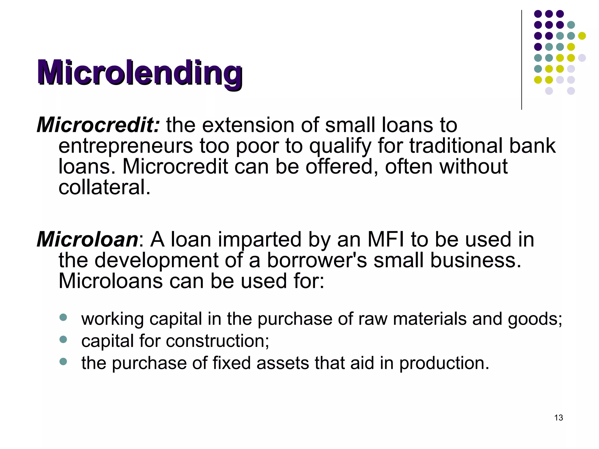 Microlending Microcredit:  the extension of small loans to entrepreneurs too poor to qualify for traditional bank loans. Microcredit can be offered, often without collateral. Microloan : A loan imparted by an MFI to be used in the development of a borrower's small business. Microloans can be used for:  working capital in the purchase of raw materials and goods;  capital for construction;  the purchase of fixed assets that aid in production. 