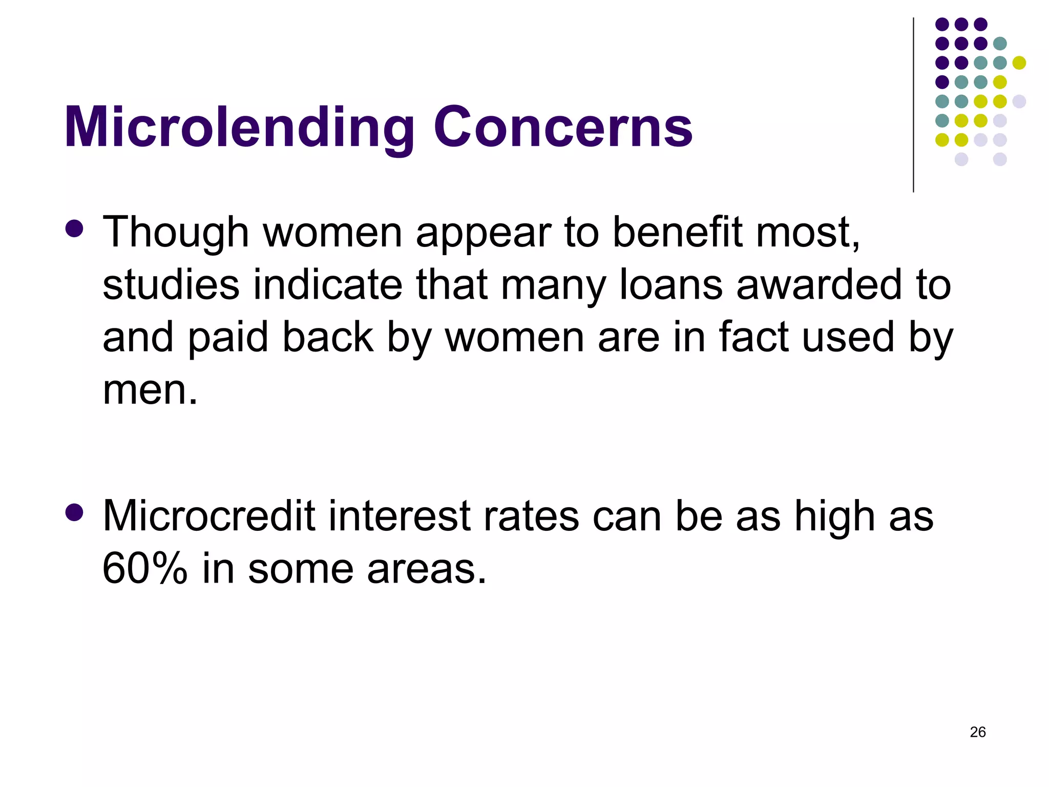 Microlending Concerns Though women appear to benefit most, studies indicate that many loans awarded to and paid back by women are in fact used by men.  Microcredit interest rates can be as high as 60% in some areas. 