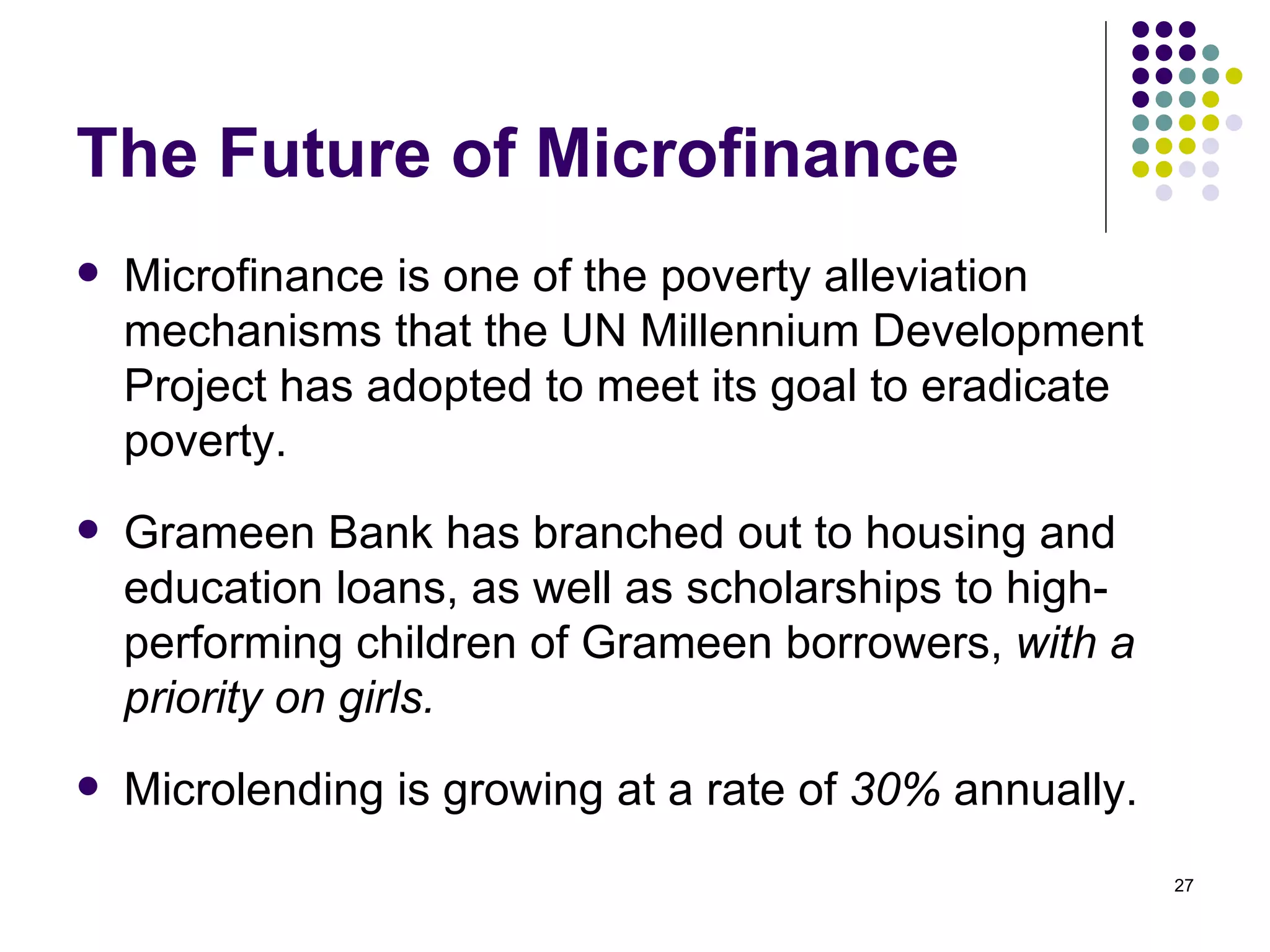 The Future of Microfinance Microfinance is one of the poverty alleviation mechanisms that the UN Millennium Development Project has adopted to meet its goal to eradicate poverty.  Grameen Bank has branched out to housing and education loans, as well as scholarships to high-performing children of Grameen borrowers,  with a priority on girls.  Microlending is growing at a rate of  30%  annually. 
