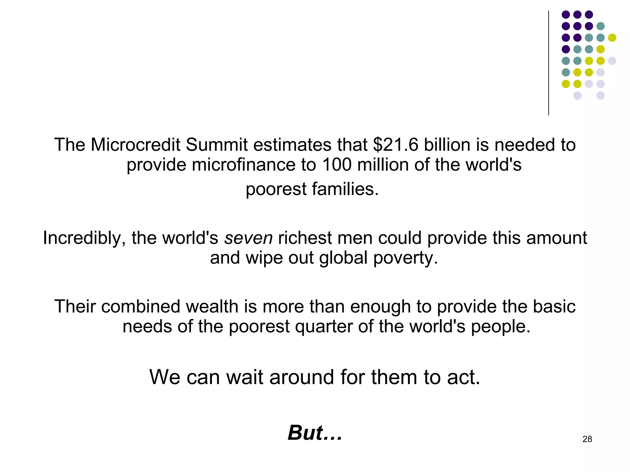 The Microcredit Summit estimates that $21.6 billion is needed to provide microfinance to 100 million of the world's  poorest families.  Incredibly, the world's  seven  richest men could provide this amount and wipe out global poverty.  Their combined wealth is more than enough to provide the basic needs of the poorest quarter of the world's people. We can wait around for them to act. But… 