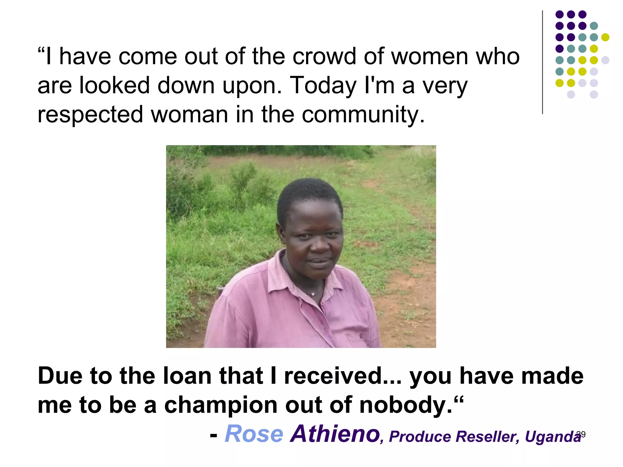 “ I have come out of the crowd of women who  are looked down upon. Today I'm a very  respected woman in the community.  Due to the loan that I received... you have made me to be a champion out of nobody.“ -  Rose  Athieno , Produce Reseller, Uganda   