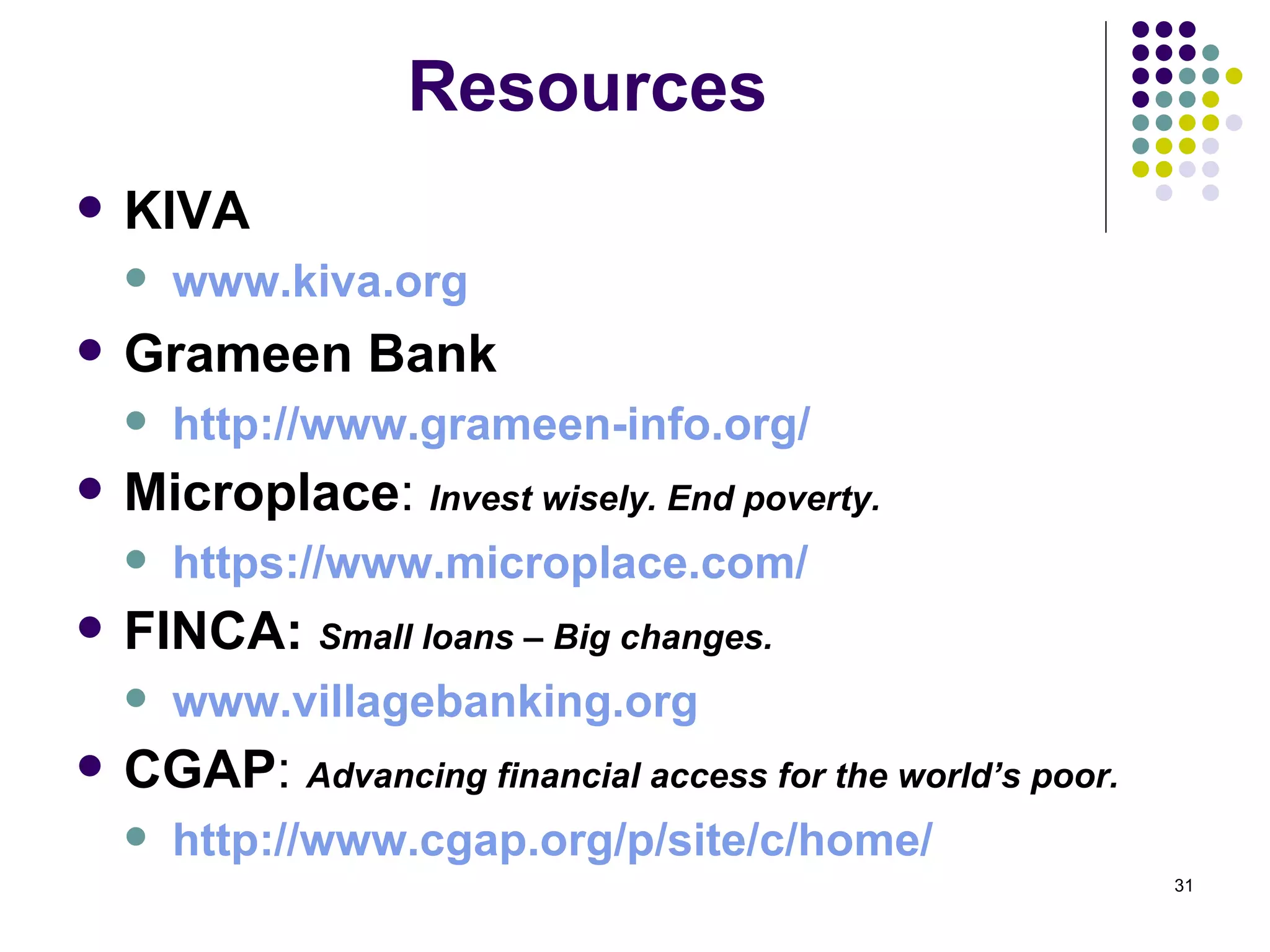Resources KIVA www.kiva.org Grameen Bank http://www.grameen-info.org/ Microplace :  Invest wisely. End poverty. https://www.microplace.com/ FINCA:  Small loans – Big changes. www.villagebanking.org CGAP :  Advancing financial access for the world’s poor. http:// www.cgap.org/p/site/c/home / 