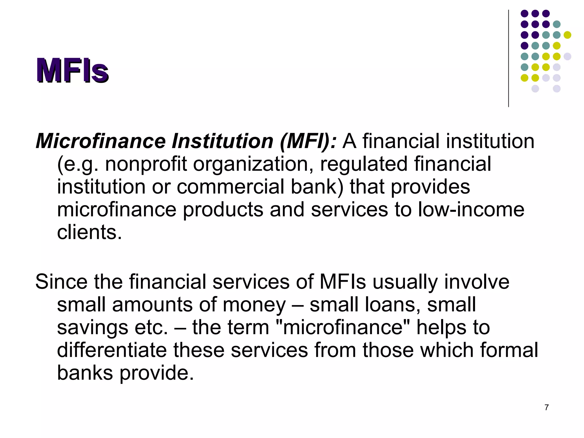 MFIs Microfinance Institution (MFI):  A financial institution (e.g. nonprofit organization, regulated financial institution or commercial bank) that provides microfinance products and services to low-income clients. Since the financial services of MFIs usually involve small amounts of money – small loans, small savings etc. – the term "microfinance" helps to differentiate these services from those which formal banks provide. 