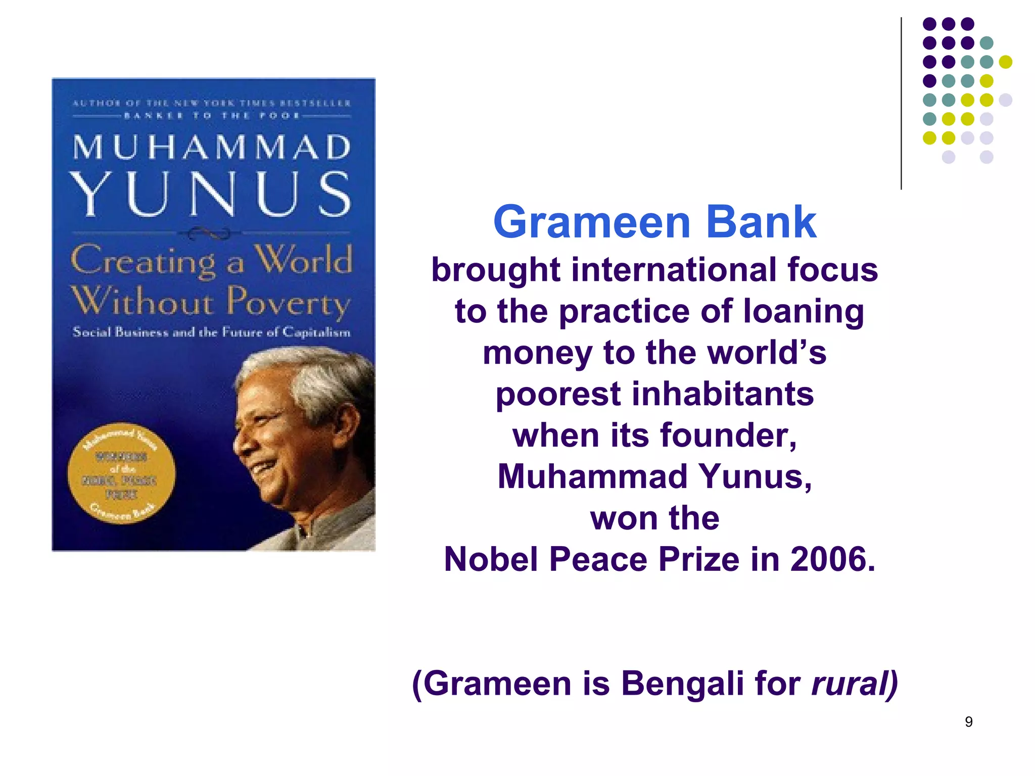 Grameen Bank   brought international focus  to the practice of loaning money to the world’s  poorest inhabitants  when its founder,  Muhammad Yunus,  won the  Nobel Peace Prize in 2006.   (Grameen is Bengali for  rural)   