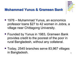 Mohammad Yunus & Grameen Bank 1976 – Muhammad Yunus, an economics professor loans $27 to 42 women in Jobra, a village near Chittagong University.  Founded by Yunus in 1983, Grameen Bank provides credit to the poorest of the poor in rural Bangladesh, without any collateral.  Today, 2545 branches serve 83,967 villages in Bangladesh. 