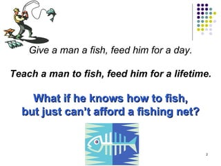 Give a man a fish, feed him for a day. Teach a man to fish, feed him for a lifetime. What if he knows how to fish, but just can’t afford a fishing net? 
