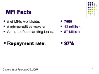 MFI Facts # of MFIs worldwide: # microcredit borrowers: Amount of outstanding loans: Repayment rate:  7000 13 million $7 billion  97%   Current as of February 25, 2009 