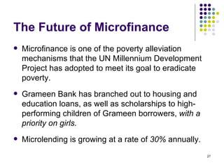 The Future of Microfinance Microfinance is one of the poverty alleviation mechanisms that the UN Millennium Development Project has adopted to meet its goal to eradicate poverty.  Grameen Bank has branched out to housing and education loans, as well as scholarships to high-performing children of Grameen borrowers,  with a priority on girls.  Microlending is growing at a rate of  30%  annually. 