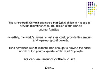The Microcredit Summit estimates that $21.6 billion is needed to provide microfinance to 100 million of the world's  poorest families.  Incredibly, the world's  seven  richest men could provide this amount and wipe out global poverty.  Their combined wealth is more than enough to provide the basic needs of the poorest quarter of the world's people. We can wait around for them to act. But… 