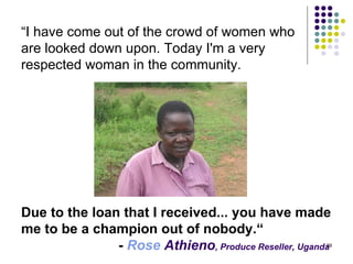 “ I have come out of the crowd of women who  are looked down upon. Today I'm a very  respected woman in the community.  Due to the loan that I received... you have made me to be a champion out of nobody.“ -  Rose  Athieno , Produce Reseller, Uganda   