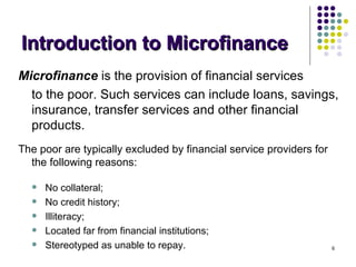 Introduction to Microfinance Microfinance   is the provision of financial services  to the poor. Such services can include loans, savings, insurance, transfer services and other financial products.  The poor are typically excluded by financial service providers for the following reasons: No collateral; No credit history; Illiteracy; Located far from financial institutions; Stereotyped as unable to repay. 