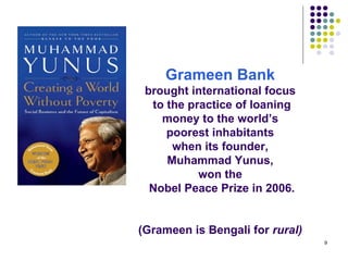 Grameen Bank   brought international focus  to the practice of loaning money to the world’s  poorest inhabitants  when its founder,  Muhammad Yunus,  won the  Nobel Peace Prize in 2006.   (Grameen is Bengali for  rural)   