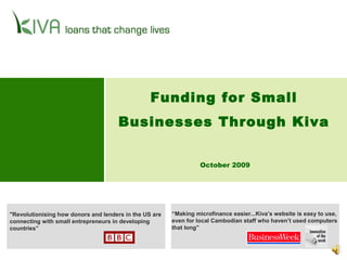 October 2009
"Revolutionising how donors and lenders in the US are
connecting with small entrepreneurs in developing
countries”
“Making microfinance easier...Kiva’s website is easy to use,
even for local Cambodian staff who haven’t used computers
that long”
Funding for Small
Businesses Through Kiva
 