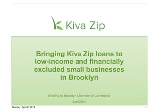 Bringing Kiva Zip loans to
                    low-income and financially
                    excluded small businesses
                            in Brooklyn

                        Briefing to Brooklyn Chamber of Commerce
                                                                   1

                                       April 2013
Monday, April 8, 2013                                                  1
 