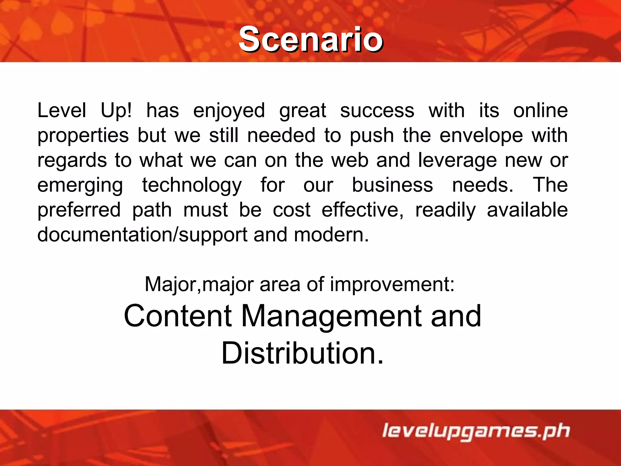 Scenario Level Up! has enjoyed great success with its online properties but we still needed to push the envelope with regards to what we can on the web and leverage new or emerging technology for our business needs. The preferred path must be cost effective, readily available documentation/support and modern. Major,major area of improvement:  Content Management and Distribution. 
