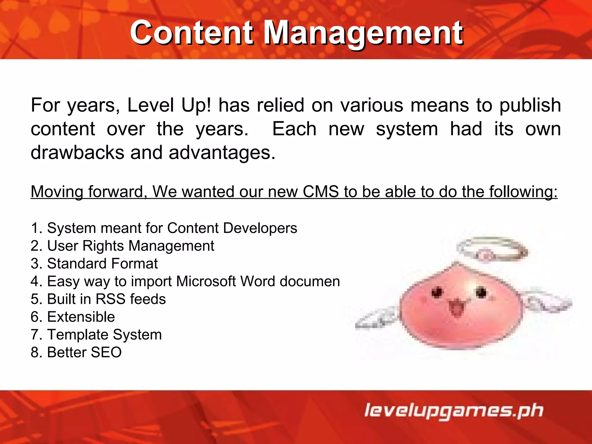 Content Management For years, Level Up! has relied on various means to publish content over the years.  Each new system had its own drawbacks and advantages. Moving forward, We wanted our new CMS to be able to do the following: 1. System meant for Content Developers 2. User Rights Management 3. Standard Format 4. Easy way to import Microsoft Word documents 5. Built in RSS feeds 6. Extensible 7. Template System 8. Better SEO 