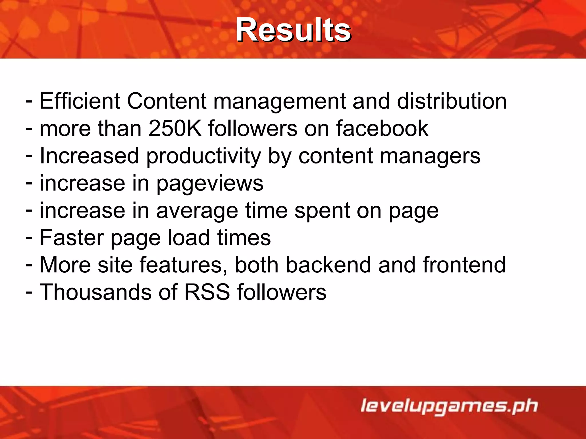 Results Efficient Content management and distribution more than 250K followers on facebook Increased productivity by content managers increase in pageviews increase in average time spent on page Faster page load times  More site features, both backend and frontend Thousands of RSS followers 