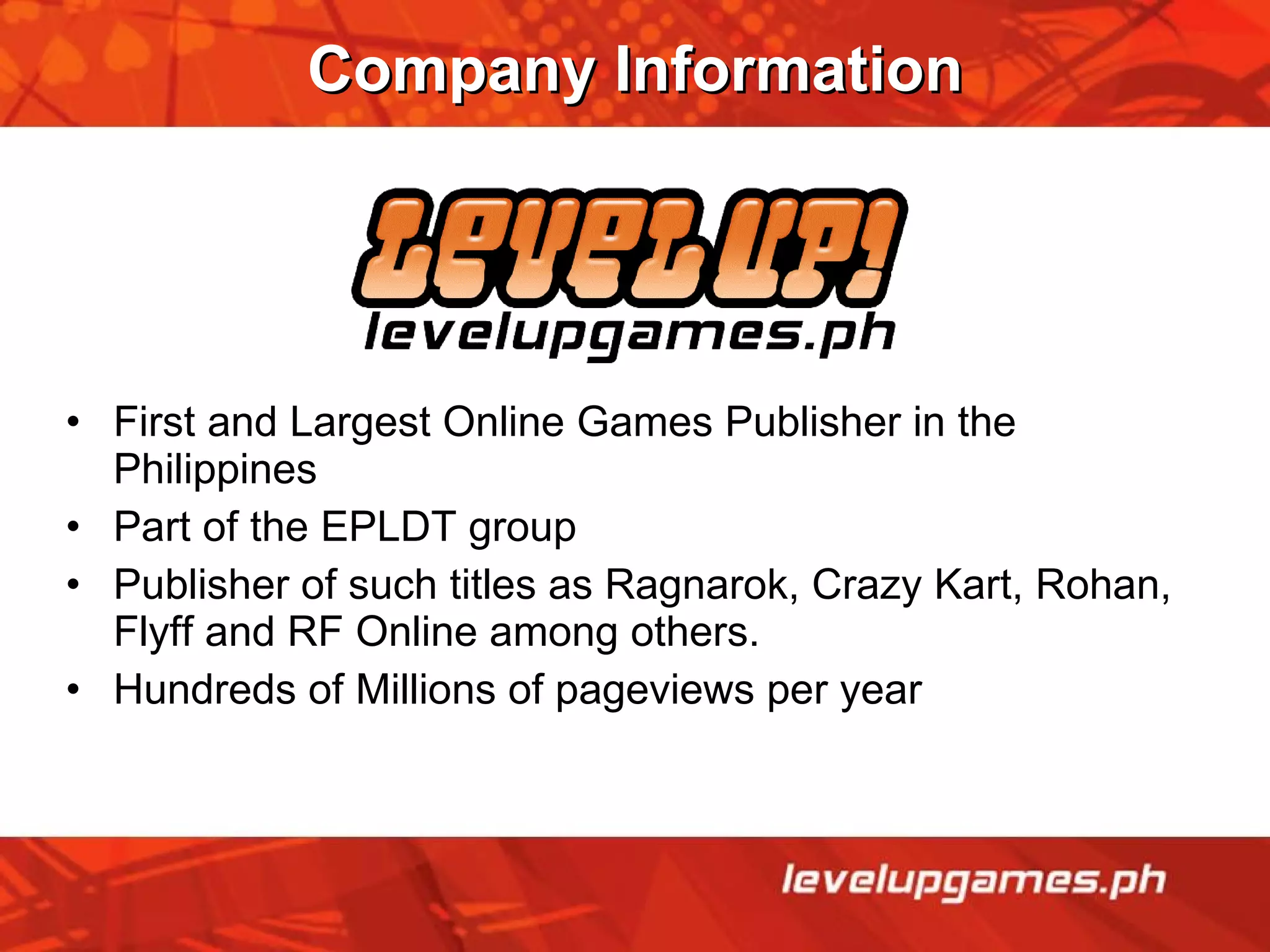 Company Information First and Largest Online Games Publisher in the Philippines  Part of the EPLDT group Publisher of such titles as Ragnarok, Crazy Kart, Rohan, Flyff and RF Online among others. Hundreds of Millions of pageviews per year 