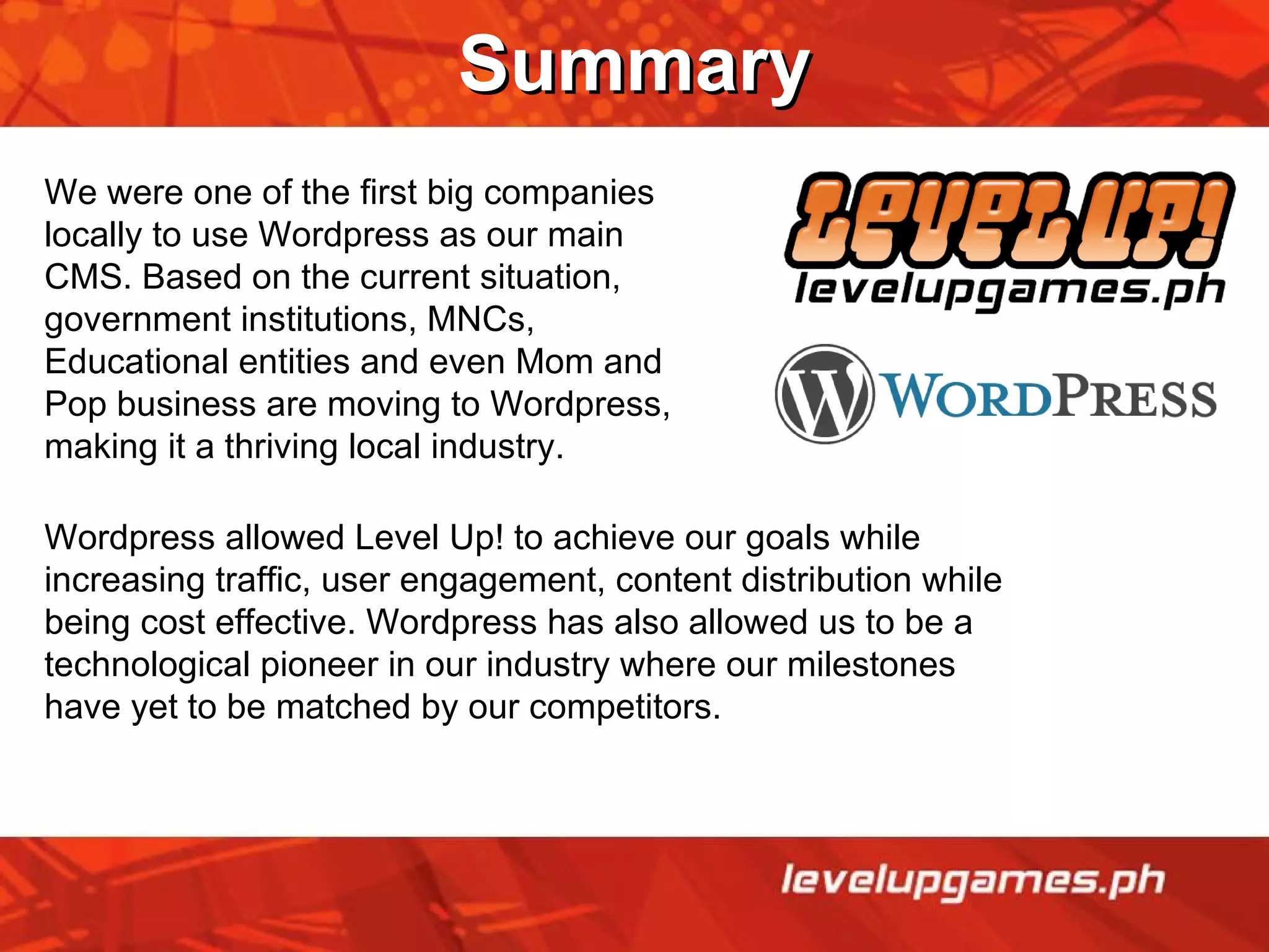 Summary We were one of the first big companies locally to use Wordpress as our main CMS. Based on the current situation, government institutions, MNCs, Educational entities and even Mom and Pop business are moving to Wordpress, making it a thriving local industry. Wordpress allowed Level Up! to achieve our goals while increasing traffic, user engagement, content distribution while being cost effective. Wordpress has also allowed us to be a technological pioneer in our industry where our milestones have yet to be matched by our competitors. 