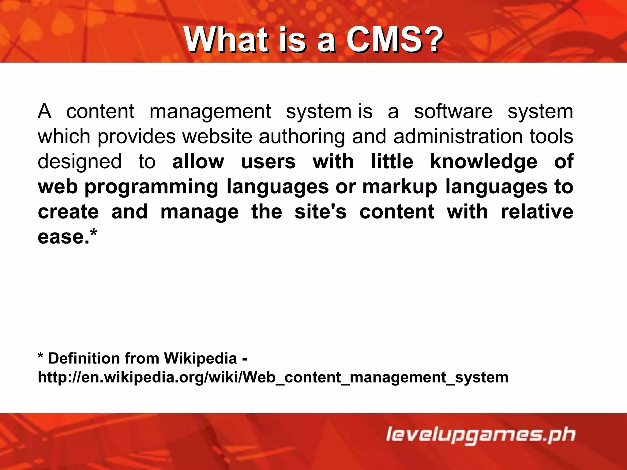 What is a CMS? A content management system is a software system which provides website authoring and administration tools designed to  allow users with little knowledge of web programming languages or markup languages to create and manage the site's content with relative ease.* * Definition from Wikipedia - http://en.wikipedia.org/wiki/Web_content_management_system 