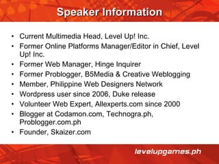 Speaker Information Current Multimedia Head, Level Up! Inc. Former Online Platforms Manager/Editor in Chief, Level Up! Inc. Former Web Manager, Hinge Inquirer Former Problogger, B5Media & Creative Weblogging Member, Philippine Web Designers Network Wordpress user since 2006, Duke release Volunteer Web Expert, Allexperts.com since 2000 Blogger at Codamon.com, Technogra.ph, Problogger.com.ph Founder, Skaizer.com 