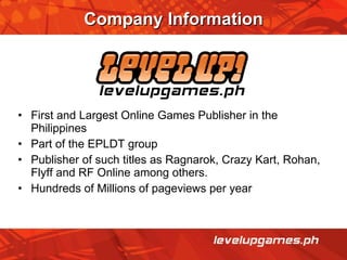 Company Information First and Largest Online Games Publisher in the Philippines  Part of the EPLDT group Publisher of such titles as Ragnarok, Crazy Kart, Rohan, Flyff and RF Online among others. Hundreds of Millions of pageviews per year 