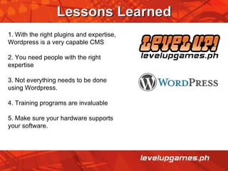 Lessons Learned 1. With the right plugins and expertise, Wordpress is a very capable CMS 2. You need people with the right expertise 3. Not everything needs to be done using Wordpress. 4. Training programs are invaluable 5. Make sure your hardware supports your software. 