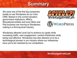 Summary We were one of the first big companies locally to use Wordpress as our main CMS. Based on the current situation, government institutions, MNCs, Educational entities and even Mom and Pop business are moving to Wordpress, making it a thriving local industry. Wordpress allowed Level Up! to achieve our goals while increasing traffic, user engagement, content distribution while being cost effective. Wordpress has also allowed us to be a technological pioneer in our industry where our milestones have yet to be matched by our competitors. 