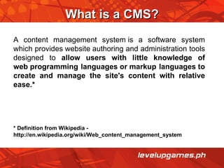 What is a CMS? A content management system is a software system which provides website authoring and administration tools designed to  allow users with little knowledge of web programming languages or markup languages to create and manage the site's content with relative ease.* * Definition from Wikipedia - http://en.wikipedia.org/wiki/Web_content_management_system 