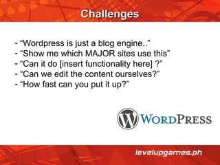 Challenges “ Wordpress is just a blog engine..” “ Show me which MAJOR sites use this” “ Can it do [insert functionality here] ?” “ Can we edit the content ourselves?”  “ How fast can you put it up?” 