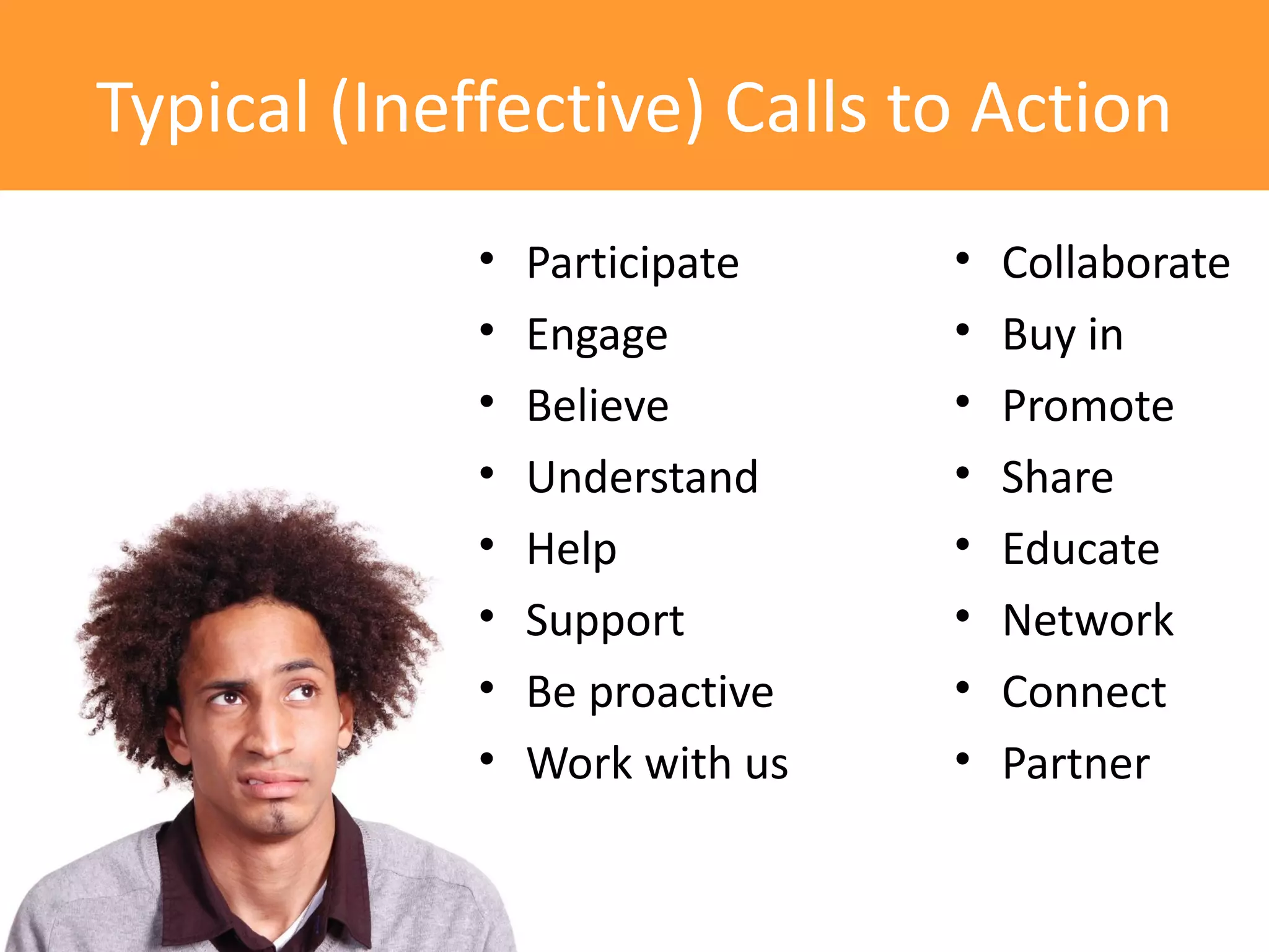 Typical (Ineffective) Calls to Action
             •   Participate    •   Collaborate
             •   Engage         •   Buy in
             •   Believe        •   Promote
             •   Understand     •   Share
             •   Help           •   Educate
             •   Support        •   Network
             •   Be proactive   •   Connect
             •   Work with us   •   Partner
 