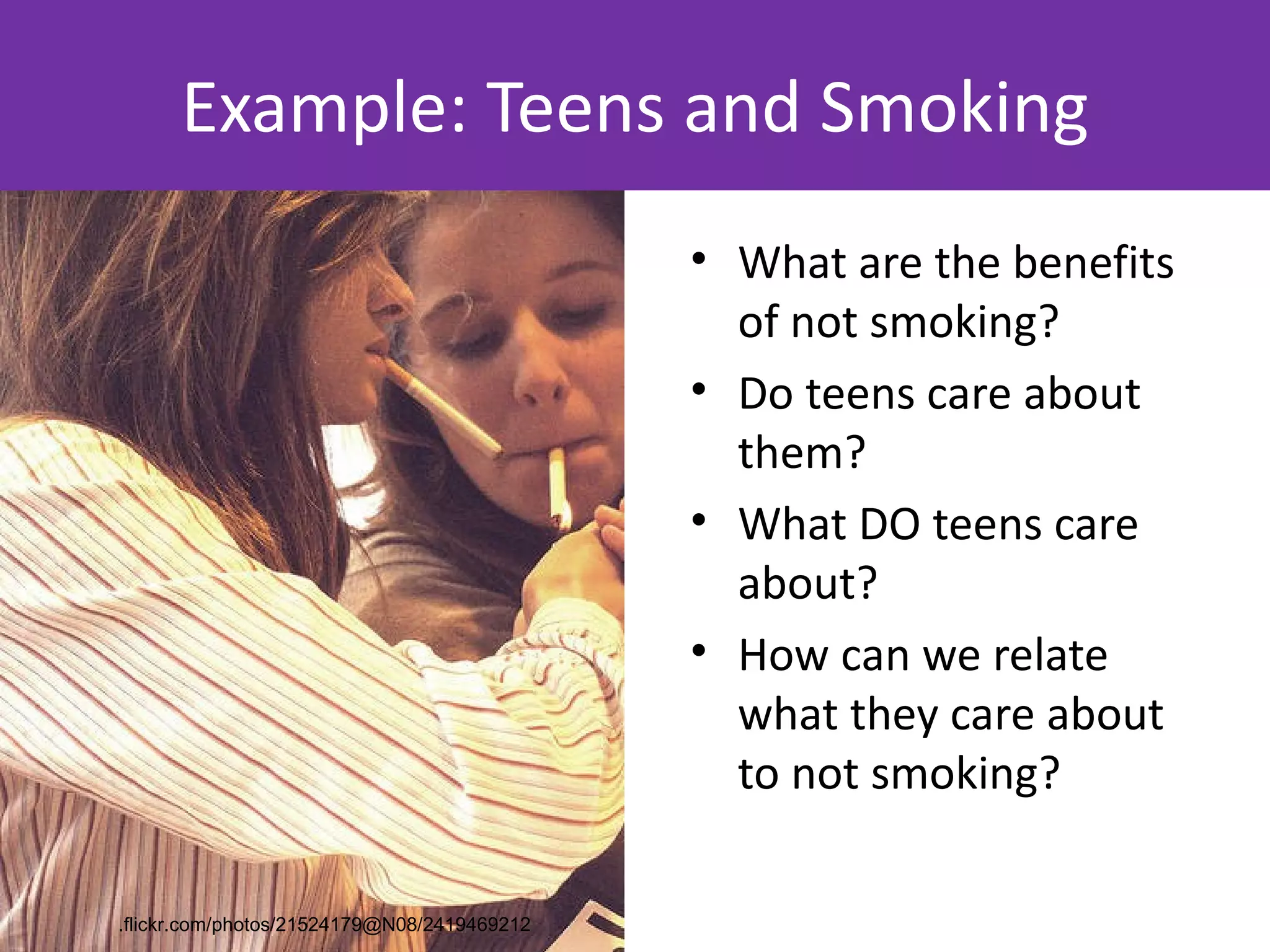 Example: Teens and Smoking
                                             • What are the benefits
                                               of not smoking?
                                             • Do teens care about
                                               them?
                                             • What DO teens care
                                               about?
                                             • How can we relate
                                               what they care about
                                               to not smoking?

.flickr.com/photos/21524179@N08/2419469212
 