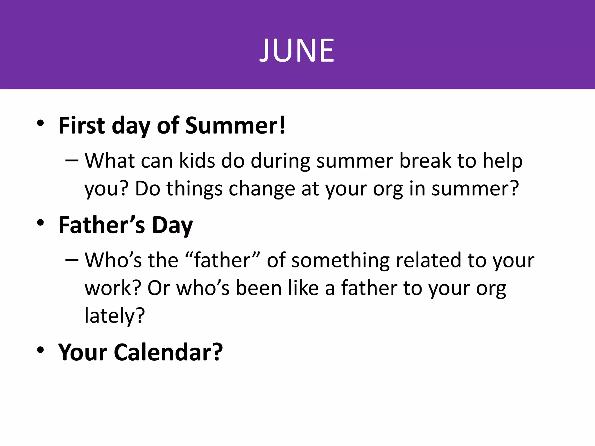 JUNE
• First day of Summer!
  – What can kids do during summer break to help
    you? Do things change at your org in summer?
• Father’s Day
  – Who’s the “father” of something related to your
    work? Or who’s been like a father to your org
    lately?
• Your Calendar?
 