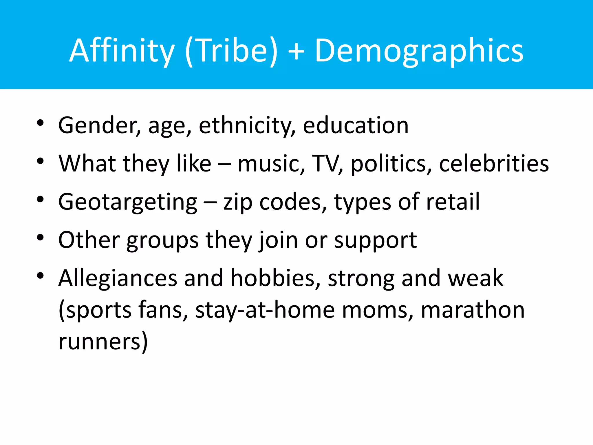 Affinity (Tribe) + Demographics
•   Gender, age, ethnicity, education
•   What they like – music, TV, politics, celebrities
•   Geotargeting – zip codes, types of retail
•   Other groups they join or support
•   Allegiances and hobbies, strong and weak
    (sports fans, stay-at-home moms, marathon
    runners)
 
