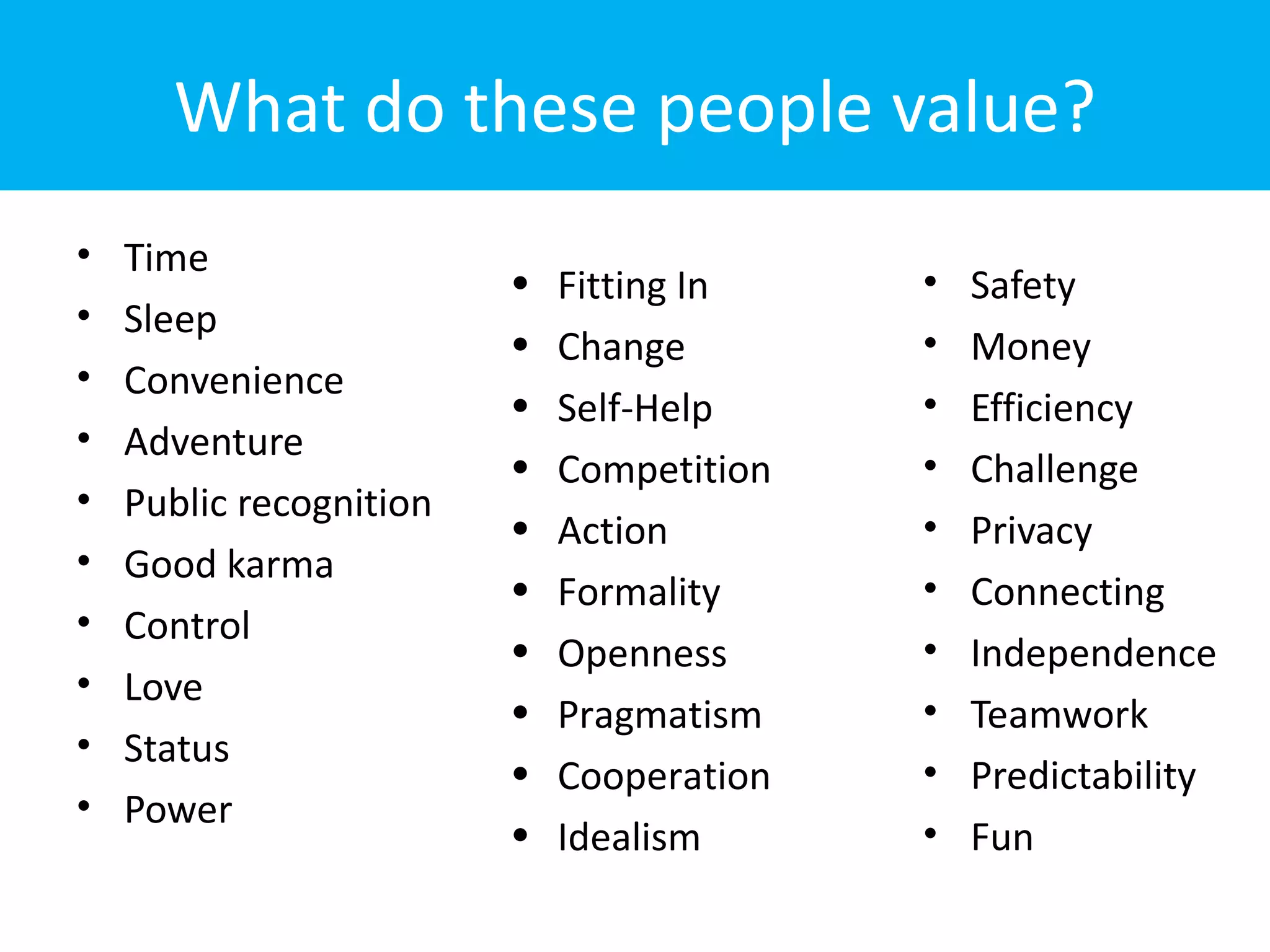 What do these people value?
•   Time
                         •   Fitting In    •   Safety
•   Sleep
                         •   Change        •   Money
•   Convenience
                         •   Self-Help     •   Efficiency
•   Adventure
                         •   Competition   •   Challenge
•   Public recognition
                         •   Action        •   Privacy
•   Good karma
                         •   Formality     •   Connecting
•   Control
                         •   Openness      •   Independence
•   Love
                         •   Pragmatism    •   Teamwork
•   Status
                         •   Cooperation   •   Predictability
•   Power
                         •   Idealism      •   Fun
 