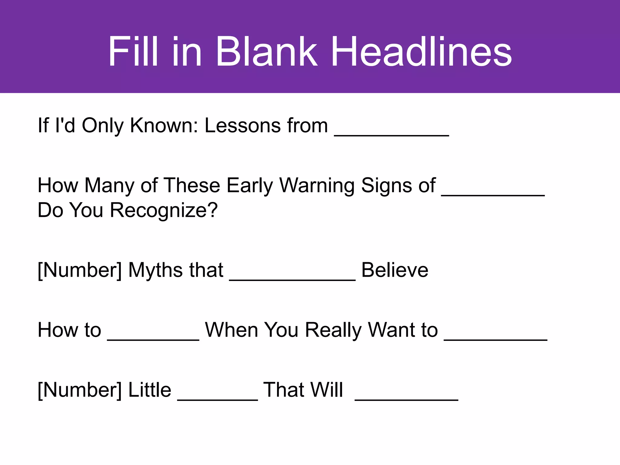Fill in Blank Headlines
If I'd Only Known: Lessons from __________

How Many of These Early Warning Signs of _________
Do You Recognize?

[Number] Myths that ___________ Believe

How to ________ When You Really Want to _________

[Number] Little _______ That Will _________
 