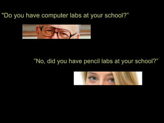 "Do you have computer labs at your school?”




          ”No, did you have pencil labs at your school?”
 