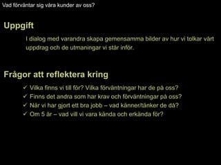 Vad förväntar sig våra kunder av oss?


Uppgift
         I dialog med varandra skapa gemensamma bilder av hur vi tolkar vårt
         uppdrag och de utmaningar vi står inför.



Frågor att reflektera kring
           Vilka finns vi till för? Vilka förväntningar har de på oss?
           Finns det andra som har krav och förväntningar på oss?
           När vi har gjort ett bra jobb – vad känner/tänker de då?
           Om 5 år – vad vill vi vara kända och erkända för?
 