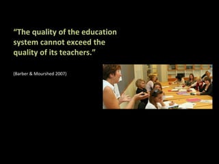 “The quality of the education
system cannot exceed the
quality of its teachers.”

(Barber & Mourshed 2007)
 
