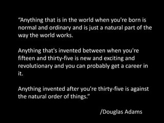 “Anything that is in the world when you're born is
normal and ordinary and is just a natural part of the
way the world works.

Anything that's invented between when you're
fifteen and thirty-five is new and exciting and
revolutionary and you can probably get a career in
it.

Anything invented after you're thirty-five is against
the natural order of things.”

                                 /Douglas Adams
 