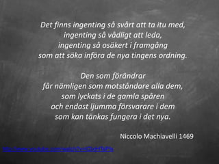 Det finns ingenting så svårt att ta itu med,
                      ingenting så vådligt att leda,
                    ingenting så osäkert i framgång
             som att söka införa de nya tingens ordning.

                          Den som förändrar
               får nämligen som motståndare alla dem,
                     som lyckats i de gamla spåren
                 och endast ljumma försvarare i dem
                   som kan tänkas fungera i det nya.

                                             Niccolo Machiavelli 1469
http://www.youtube.com/watch?v=tClxiHTsPIs
 