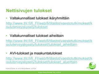 Nettisivujen tulokset
• Valtakunnalliset tulokset ikäryhmittäin
http://www.thl.fi/fi_FI/web/fi/tilastot/vaestotutkimukset/k
ouluterveyskysely/tulokset
• Valtakunnalliset tulokset aiheittain
http://www.thl.fi/fi_FI/web/fi/tilastot/vaestotutkimukset/k
ouluterveyskysely/tulokset/tulokset_aiheittain
• AVI-tulokset ja maakuntatulokset
http://www.thl.fi/fi_FI/web/fi/tilastot/vaestotutkimukset/k
ouluterveyskysely/tulokset/tulokset_alueittain
Kuopio Hanne Kivimäki THL 2.4.2014
 