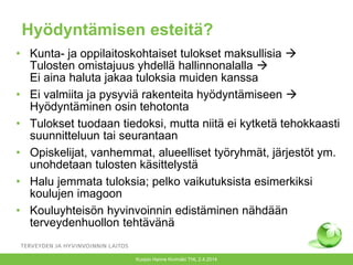 Kuopio Hanne Kivimäki THL 2.4.2014
Hyödyntämisen esteitä?
• Kunta- ja oppilaitoskohtaiset tulokset maksullisia 
Tulosten omistajuus yhdellä hallinnonalalla 
Ei aina haluta jakaa tuloksia muiden kanssa
• Ei valmiita ja pysyviä rakenteita hyödyntämiseen 
Hyödyntäminen osin tehotonta
• Tulokset tuodaan tiedoksi, mutta niitä ei kytketä tehokkaasti
suunnitteluun tai seurantaan
• Opiskelijat, vanhemmat, alueelliset työryhmät, järjestöt ym.
unohdetaan tulosten käsittelystä
• Halu jemmata tuloksia; pelko vaikutuksista esimerkiksi
koulujen imagoon
• Kouluyhteisön hyvinvoinnin edistäminen nähdään
terveydenhuollon tehtävänä
 
