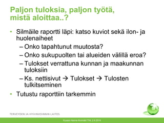 Paljon tuloksia, paljon työtä,
mistä aloittaa..?
• Silmäile raportti läpi: katso kuviot sekä ilon- ja
huolenaiheet
– Onko tapahtunut muutosta?
– Onko sukupuolten tai alueiden välillä eroa?
– Tulokset verrattuna kunnan ja maakunnan
tuloksiin
– Ks. nettisivut  Tulokset  Tulosten
tulkitseminen
• Tutustu raporttiin tarkemmin
Kuopio Hanne Kivimäki THL 2.4.2014
 